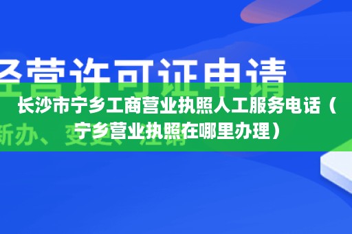 长沙市宁乡工商营业执照人工服务电话（宁乡营业执照在哪里办理）