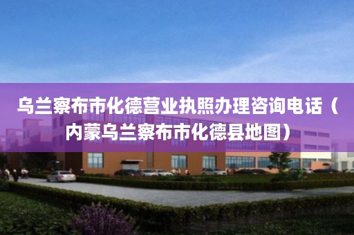 乌兰察布市化德营业执照办理咨询电话（内蒙乌兰察布市化德县地图）