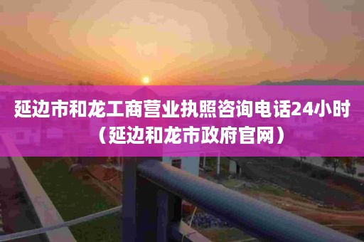 延边市和龙工商营业执照咨询电话24小时（延边和龙市政府官网）