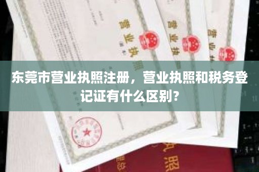 东莞市营业执照注册，营业执照和税务登记证有什么区别？