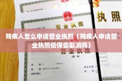 残疾人怎么申请营业执照（残疾人申请营业执照低保会取消吗）