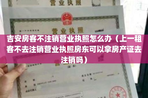 吉安房客不注销营业执照怎么办（上一租客不去注销营业执照房东可以拿房产证去注销吗）