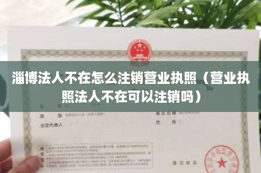 淄博法人不在怎么注销营业执照（营业执照法人不在可以注销吗）