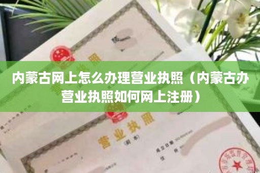 内蒙古网上怎么办理营业执照（内蒙古办营业执照如何网上注册）