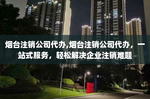 烟台注销公司代办,烟台注销公司代办，一站式服务，轻松解决企业注销难题