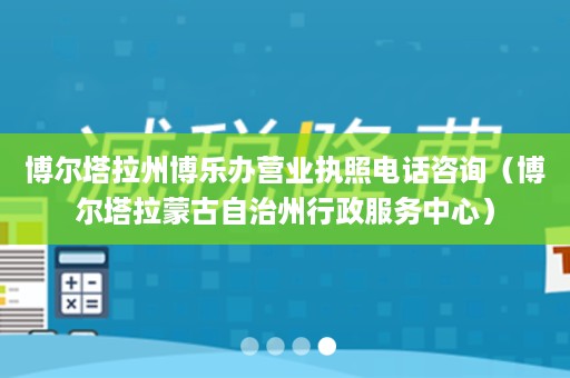 博尔塔拉州博乐办营业执照电话咨询（博尔塔拉蒙古自治州行政服务中心）