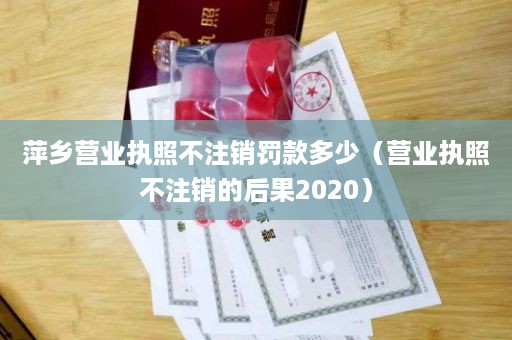 萍乡营业执照不注销罚款多少（营业执照不注销的后果2020）