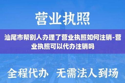 汕尾市帮别人办理了营业执照如何注销-营业执照可以代办注销吗