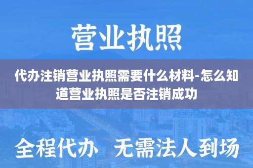 代办注销营业执照需要什么材料-怎么知道营业执照是否注销成功