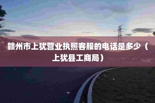 赣州市上犹营业执照客服的电话是多少（上犹县工商局）