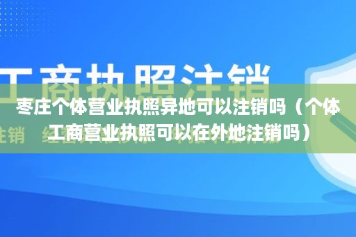 枣庄个体营业执照异地可以注销吗（个体工商营业执照可以在外地注销吗）