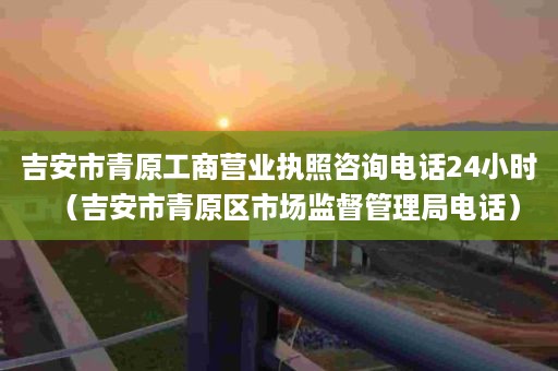 吉安市青原工商营业执照咨询电话24小时（吉安市青原区市场监督管理局电话）