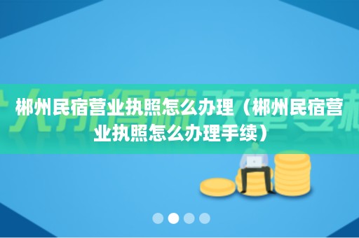 郴州民宿营业执照怎么办理（郴州民宿营业执照怎么办理手续）