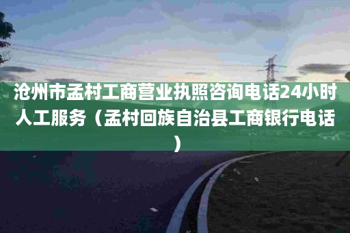 沧州市孟村工商营业执照咨询电话24小时人工服务（孟村回族自治县工商银行电话）