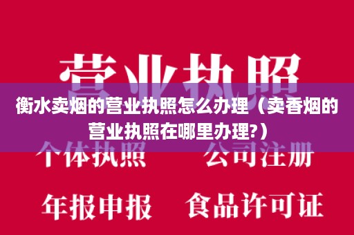 衡水卖烟的营业执照怎么办理（卖香烟的营业执照在哪里办理?）