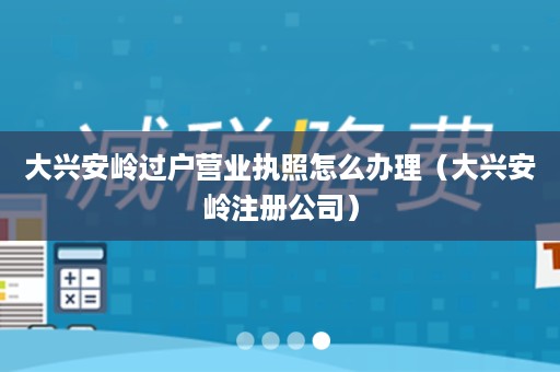 大兴安岭过户营业执照怎么办理（大兴安岭注册公司）