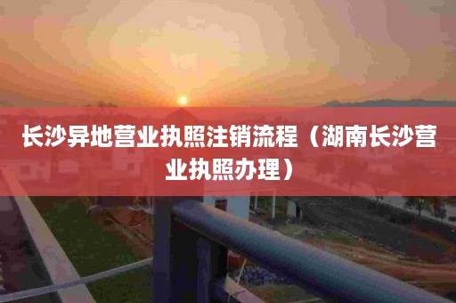 长沙异地营业执照注销流程（湖南长沙营业执照办理）