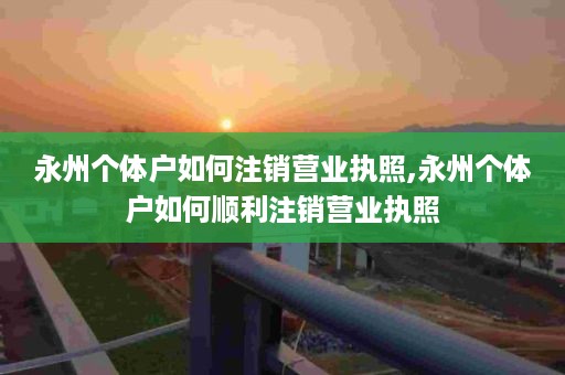 永州个体户如何注销营业执照,永州个体户如何顺利注销营业执照