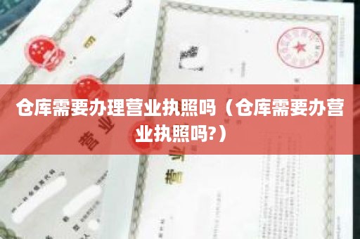 仓库需要办理营业执照吗（仓库需要办营业执照吗?）