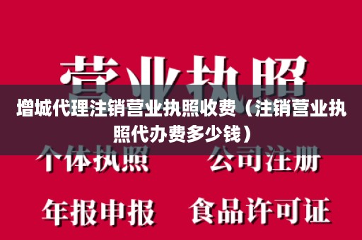 增城代理注销营业执照收费（注销营业执照代办费多少钱）