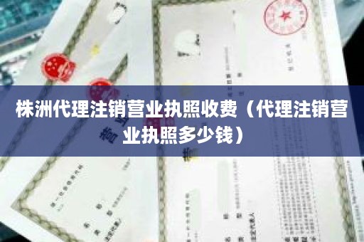 株洲代理注销营业执照收费（代理注销营业执照多少钱）