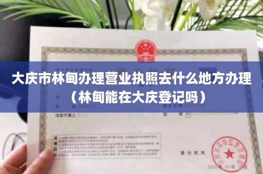 大庆市林甸办理营业执照去什么地方办理（林甸能在大庆登记吗）