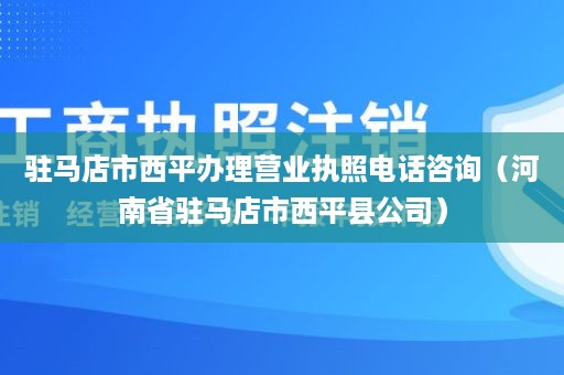 驻马店市西平办理营业执照电话咨询（河南省驻马店市西平县公司）