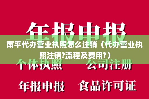 南平代办营业执照怎么注销（代办营业执照注销?流程及费用?）