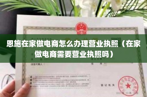 恩施在家做电商怎么办理营业执照（在家做电商需要营业执照吗）