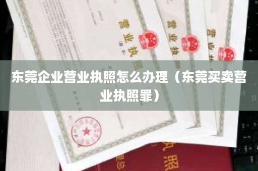 东莞企业营业执照怎么办理（东莞买卖营业执照罪）