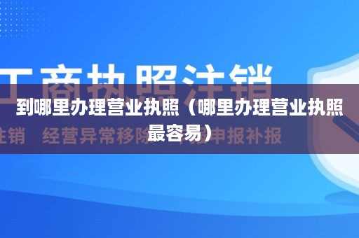 到哪里办理营业执照（哪里办理营业执照最容易）