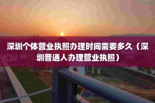 深圳个体营业执照办理时间需要多久（深圳普通人办理营业执照）