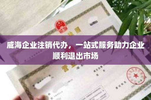 威海企业注销代办，一站式服务助力企业顺利退出市场