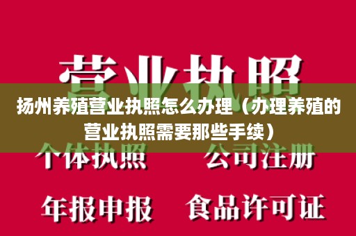 扬州养殖营业执照怎么办理（办理养殖的营业执照需要那些手续）