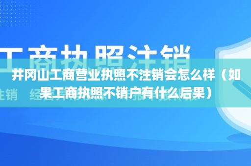 井冈山工商营业执照不注销会怎么样（如果工商执照不销户有什么后果）