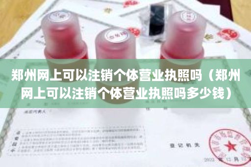 郑州网上可以注销个体营业执照吗（郑州网上可以注销个体营业执照吗多少钱）