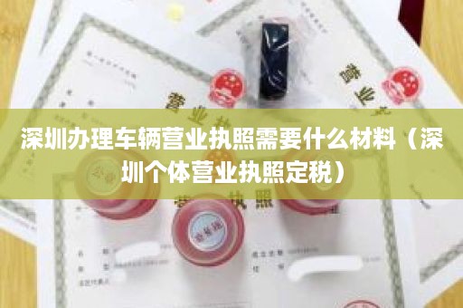 深圳办理车辆营业执照需要什么材料（深圳个体营业执照定税）