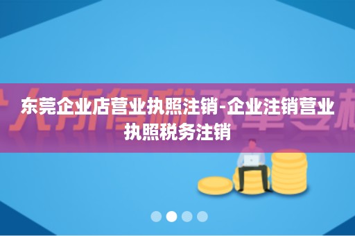 东莞企业店营业执照注销-企业注销营业执照税务注销