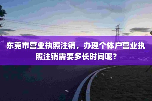 东莞市营业执照注销，办理个体户营业执照注销需要多长时间呢？