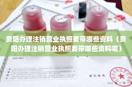 贵阳办理注销营业执照要带哪些资料（贵阳办理注销营业执照要带哪些资料呢）