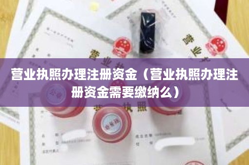 营业执照办理注册资金（营业执照办理注册资金需要缴纳么）