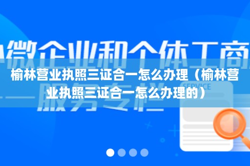 榆林营业执照三证合一怎么办理（榆林营业执照三证合一怎么办理的）