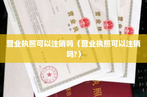 营业执照可以注销吗（营业执照可以注销吗?）