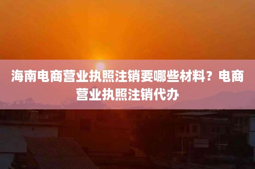 海南电商营业执照注销要哪些材料？电商营业执照注销代办