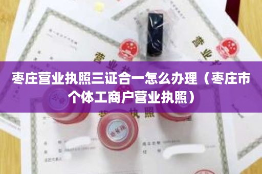 枣庄营业执照三证合一怎么办理（枣庄市个体工商户营业执照）