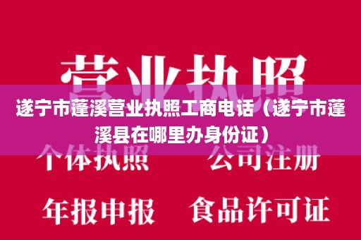 遂宁市蓬溪营业执照工商电话（遂宁市蓬溪县在哪里办身份证）