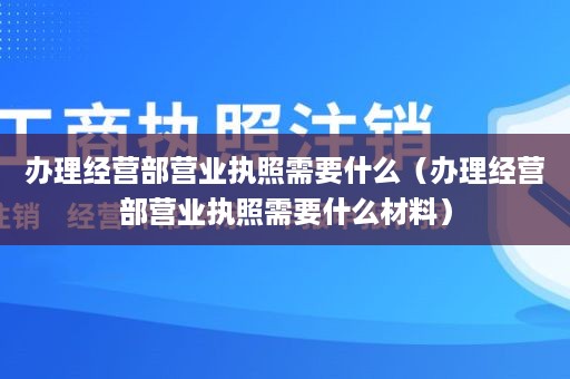 办理经营部营业执照需要什么（办理经营部营业执照需要什么材料）