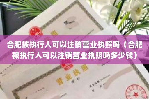 合肥被执行人可以注销营业执照吗（合肥被执行人可以注销营业执照吗多少钱）