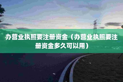 办营业执照要注册资金（办营业执照要注册资金多久可以用）