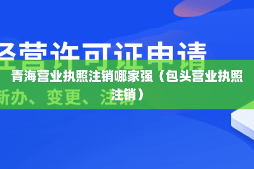 青海营业执照注销哪家强（包头营业执照注销）